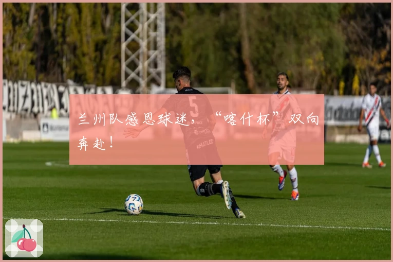 兰州队感恩球迷，“喀什杯”双向奔赴！