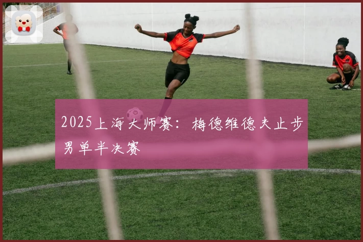 2025上海大师赛：梅德维德夫止步男单半决赛