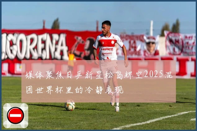媒体聚焦日乒新星松岛辉空2025混团世界杯里的冷静表现
