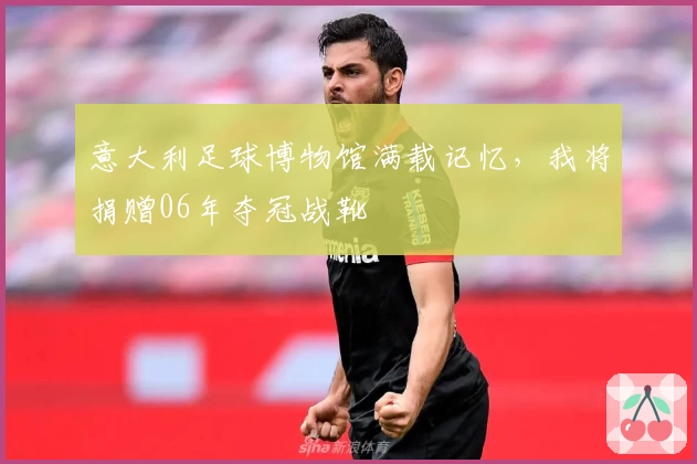意大利足球博物馆满载记忆，我将捐赠06年夺冠战靴