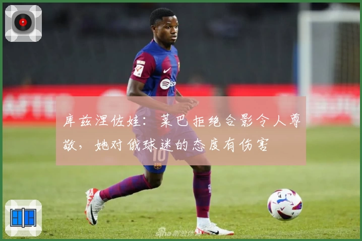 库兹涅佐娃：莱巴拒绝合影令人尊敬，她对俄球迷的态度有伤害