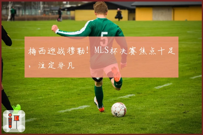 梅西迎战穆勒！MLS杯决赛焦点十足，注定非凡