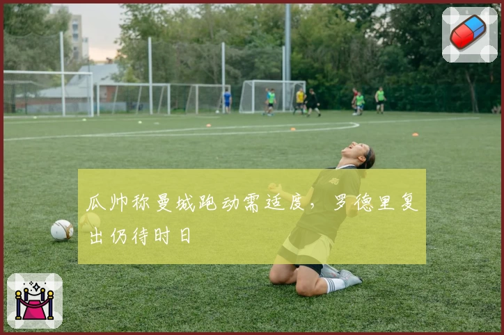 瓜帅称曼城跑动需适度，罗德里复出仍待时日