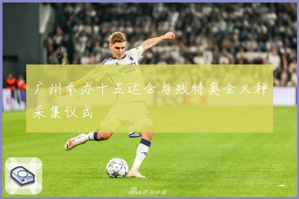 广州举办十五运会与残特奥会火种采集仪式