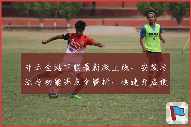 开云全站下载最新版上线，安装方法与功能亮点全解析，快速开启便捷新体验