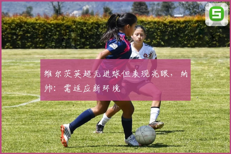 维尔茨英超无进球但表现亮眼，纳帅：需适应新环境