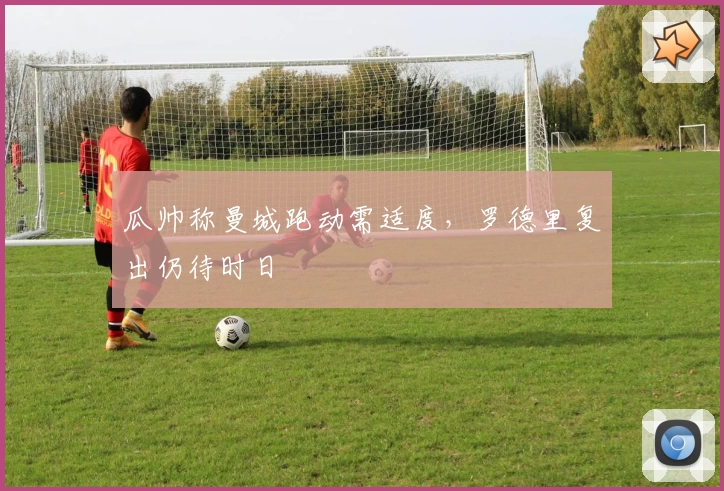 瓜帅称曼城跑动需适度，罗德里复出仍待时日