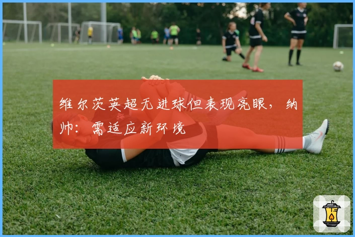 维尔茨英超无进球但表现亮眼，纳帅：需适应新环境