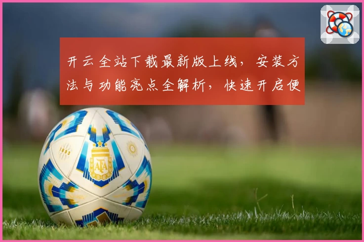 开云全站下载最新版上线,安装方法与功能亮点全解析,快速开启便捷新体验