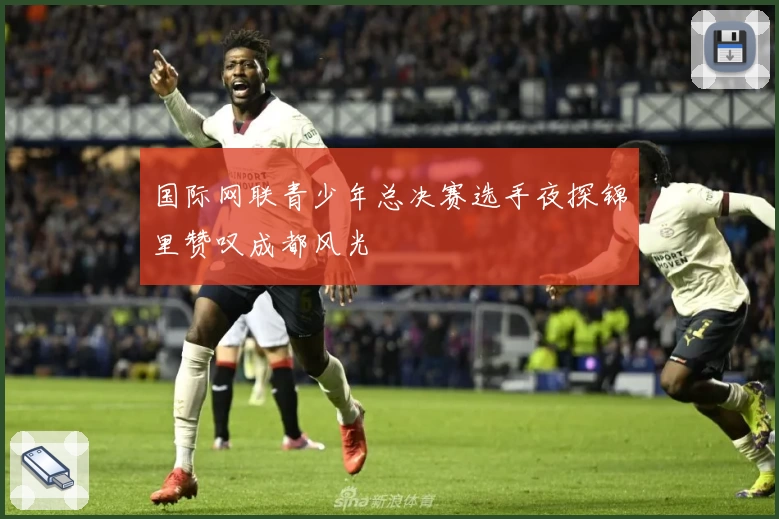 国际网联青少年总决赛选手夜探锦里赞叹成都风光