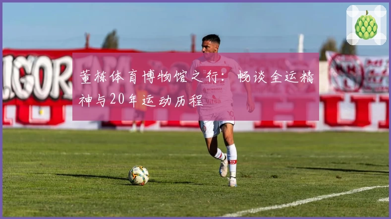 董栋体育博物馆之行：畅谈全运精神与20年运动历程